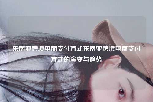 东南亚跨境电商支付方式东南亚跨境电商支付方式的演变与趋势